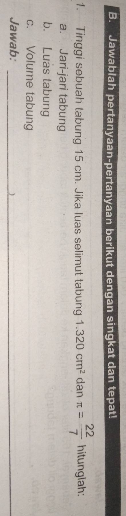 Jawablah pertanyaan-pertanyaan berikut dengan singkat dan tepat! 
1. Tinggi sebuah tabung 15 cm. Jika luas selimut tabung 1.320cm^2 dan π = 22/7  hitunglah: 
a. Jari-jari tabung 
b. Luas tabung 
c. Volume tabung 
Jawab:_ 
_