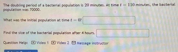 The doubling period of a bacterial population is 20 minutes. At time t=110 minutes
population was 70000. , the bacterial 
What was the initial population at time t=0 □ 
Find the size of the bacterial population after 4 hours. □ 
Question Help: Video 1 * Video 2 - Message instructor