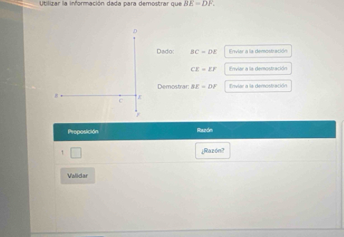 Utilizar la información dada para demostrar que BE=DF.
D
Dado: BC=DE Enviar a la demostración
CE=EF Enviar a la demostración 
Demostrar: BE=DF Enviar a la demostración
B
C
E
F
Proposición Razón 
1 ¿Razón? 
Validar