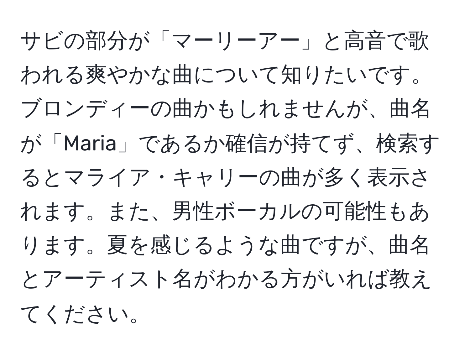 サビの部分が「マーリーアー」と高音で歌われる爽やかな曲について知りたいです。ブロンディーの曲かもしれませんが、曲名が「Maria」であるか確信が持てず、検索するとマライア・キャリーの曲が多く表示されます。また、男性ボーカルの可能性もあります。夏を感じるような曲ですが、曲名とアーティスト名がわかる方がいれば教えてください。