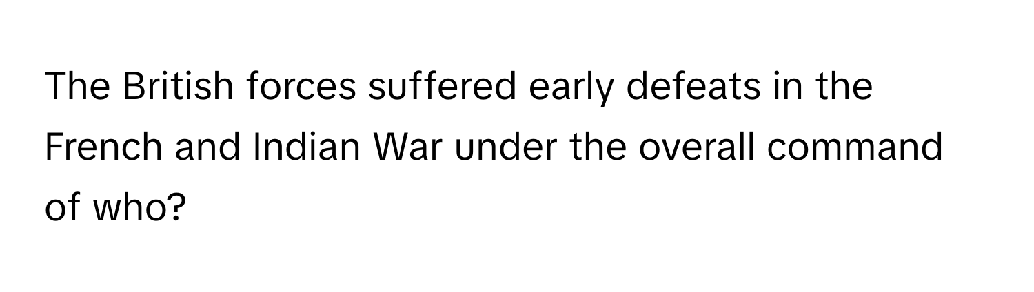 The British forces suffered early defeats in the French and Indian War under the overall command of who?