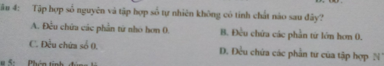 Tâu 4: Tập hợp số nguyên và tập hợp số tự nhiên không có tính chất nào sau đây?
A. Đều chứa các phần tứ nhó hơn 0. B. Đều chứa các phần tứ lớn hơn 0.
C. Đều chứa số (. D. Đều chứa các phần tứ của tập hợp N
u 5:Phên tinh đúng