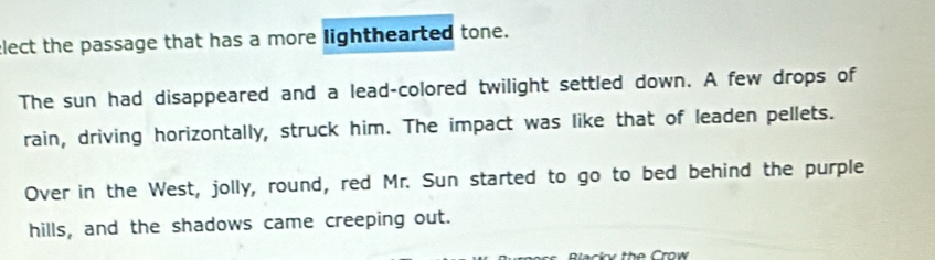 elect the passage that has a more lighthearted tone. 
The sun had disappeared and a lead-colored twilight settled down. A few drops of 
rain, driving horizontally, struck him. The impact was like that of leaden pellets. 
Over in the West, jolly, round, red Mr. Sun started to go to bed behind the purple 
hills, and the shadows came creeping out. 
ack y the Crow