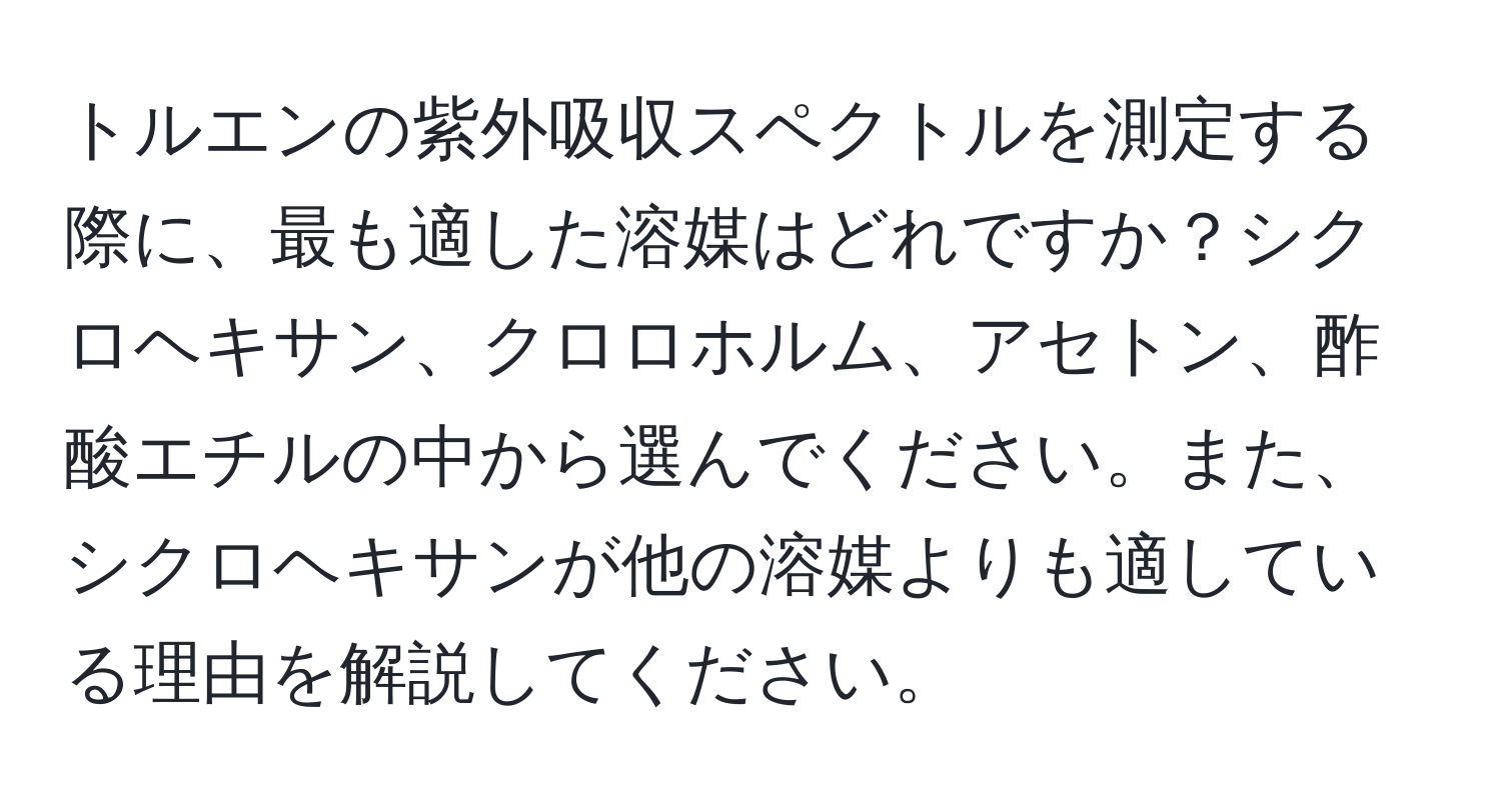 トルエンの紫外吸収スペクトルを測定する際に、最も適した溶媒はどれですか？シクロヘキサン、クロロホルム、アセトン、酢酸エチルの中から選んでください。また、シクロヘキサンが他の溶媒よりも適している理由を解説してください。