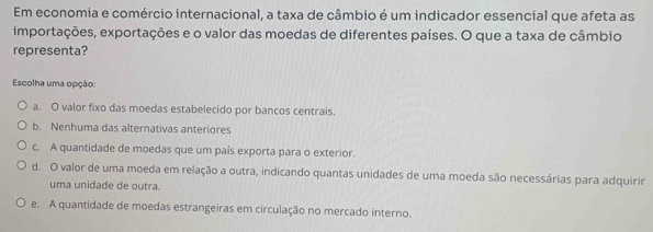 Em economia e comércio internacional, a taxa de câmbio é um indicador essencial que afeta as
importações, exportações e o valor das moedas de diferentes países. O que a taxa de câmbio
representa?
Escolha uma opção:
a. O valor fixo das moedas estabelecido por bancos centrais.
b. Nenhuma das alternativas anteriores
c. A quantidade de moedas que um país exporta para o exterior.
d. O valor de uma moeda em relação a outra, indicando quantas unidades de uma moeda são necessárias para adquirir
uma unidade de outra.
e. A quantidade de moedas estrangeiras em circulação no mercado interno.