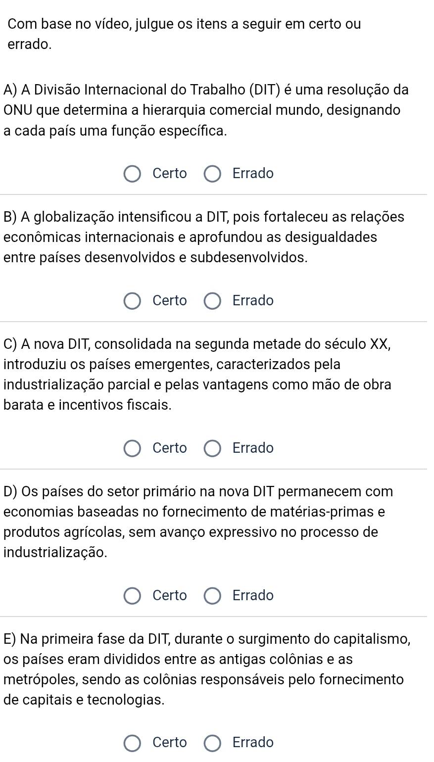 Com base no vídeo, julgue os itens a seguir em certo ou
errado.
A) A Divisão Internacional do Trabalho (DIT) é uma resolução da
ONU que determina a hierarquia comercial mundo, designando
a cada país uma função específica.
Certo Errado
B) A globalização intensificou a DIT, pois fortaleceu as relações
econômicas internacionais e aprofundou as desigualdades
entre países desenvolvidos e subdesenvolvidos.
Certo Errado
C) A nova DIT, consolidada na segunda metade do século XX,
introduziu os países emergentes, caracterizados pela
industrialização parcial e pelas vantagens como mão de obra
barata e incentivos fiscais.
Certo Errado
D) Os países do setor primário na nova DIT permanecem com
economias baseadas no fornecimento de matérias-primas e
produtos agrícolas, sem avanço expressivo no processo de
industrialização.
Certo Errado
E) Na primeira fase da DIT, durante o surgimento do capitalismo,
os países eram divididos entre as antigas colônias e as
metrópoles, sendo as colônias responsáveis pelo fornecimento
de capitais e tecnologias.
Certo Errado