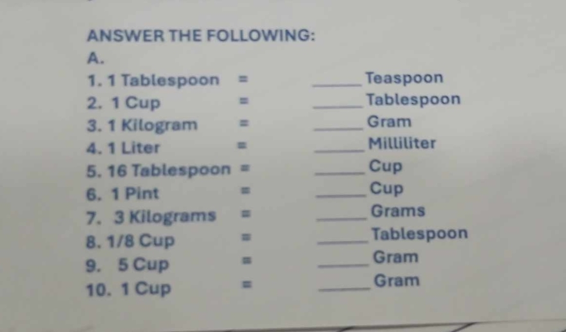 ANSWER THE FOLLOWING: 
A. 
1. 1 Tablespoon = _ Teaspoon
2. 1 Cup = _ Tablespoon
3. 1 Kilogram = _ Gram
=
4. 1 Liter _ Milliliter
5. 16 Tablespoon = _ Cup
6. 1 Pint _Cup 
7. 3 Kilograms =
_ Grams
8. 1/8 Cup 
_Tablespoon 
= 
9. 5 Cup _ Gram
10. 1 Cup 
= 
_ 
Gram