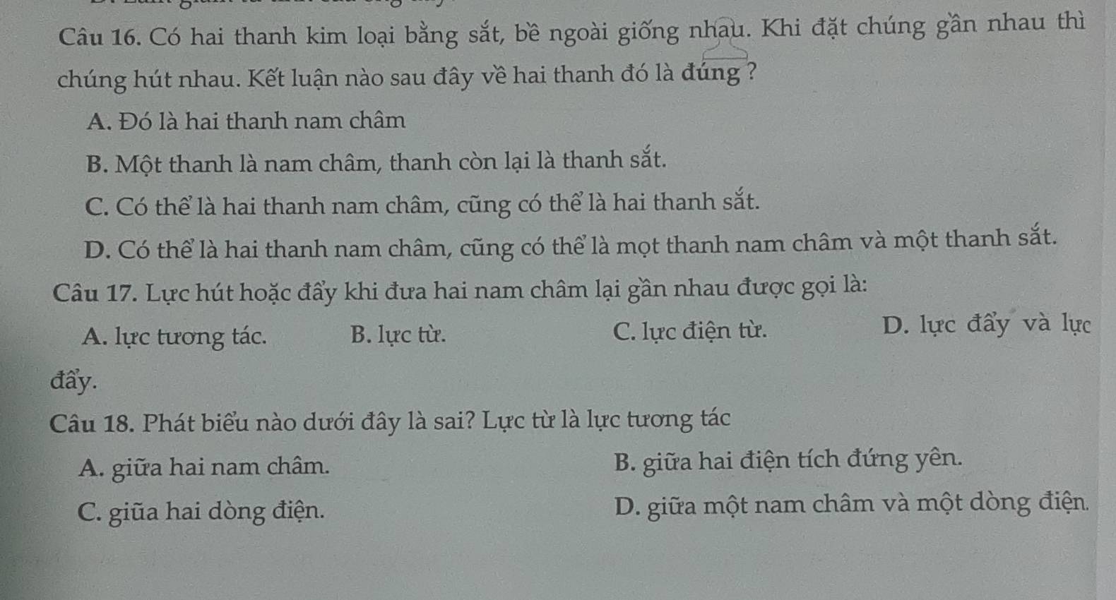 Có hai thanh kim loại bằng sắt, bề ngoài giống nhau. Khi đặt chúng gần nhau thì
chúng hút nhau. Kết luận nào sau đây về hai thanh đó là đúng ?
A. Đó là hai thanh nam châm
B. Một thanh là nam châm, thanh còn lại là thanh sắt.
C. Có thể là hai thanh nam châm, cũng có thể là hai thanh sắt.
D. Có thể là hai thanh nam châm, cũng có thể là mọt thanh nam châm và một thanh sắt.
Câu 17. Lực hút hoặc đẩy khi đưa hai nam châm lại gần nhau được gọi là:
A. lực tương tác. B. lực từ. C. lực điện từ. D. lực đẩy và lực
đẩy.
Câu 18. Phát biểu nào dưới đây là sai? Lực từ là lực tương tác
A. giữa hai nam châm. B. giữa hai điện tích đứng yên.
C. giũa hai dòng điện. D. giữa một nam châm và một dòng điện.