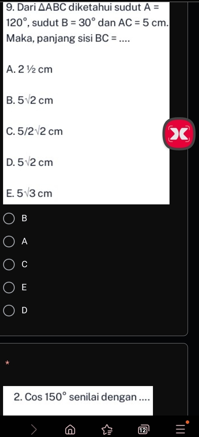 Dari overline △ ABC diketahui sudut A=
120° , sudut B=30° dan AC=5cm. 
Maka, panjang sisi BC= _
A. 2½ cm
B. 5sqrt(2)cm
C. 5/2sqrt(2)cm
D. 5sqrt(2)cm
E. 5sqrt(3)cm
B
A
C
E
D
*
2. Cos150° senilai dengan ...._