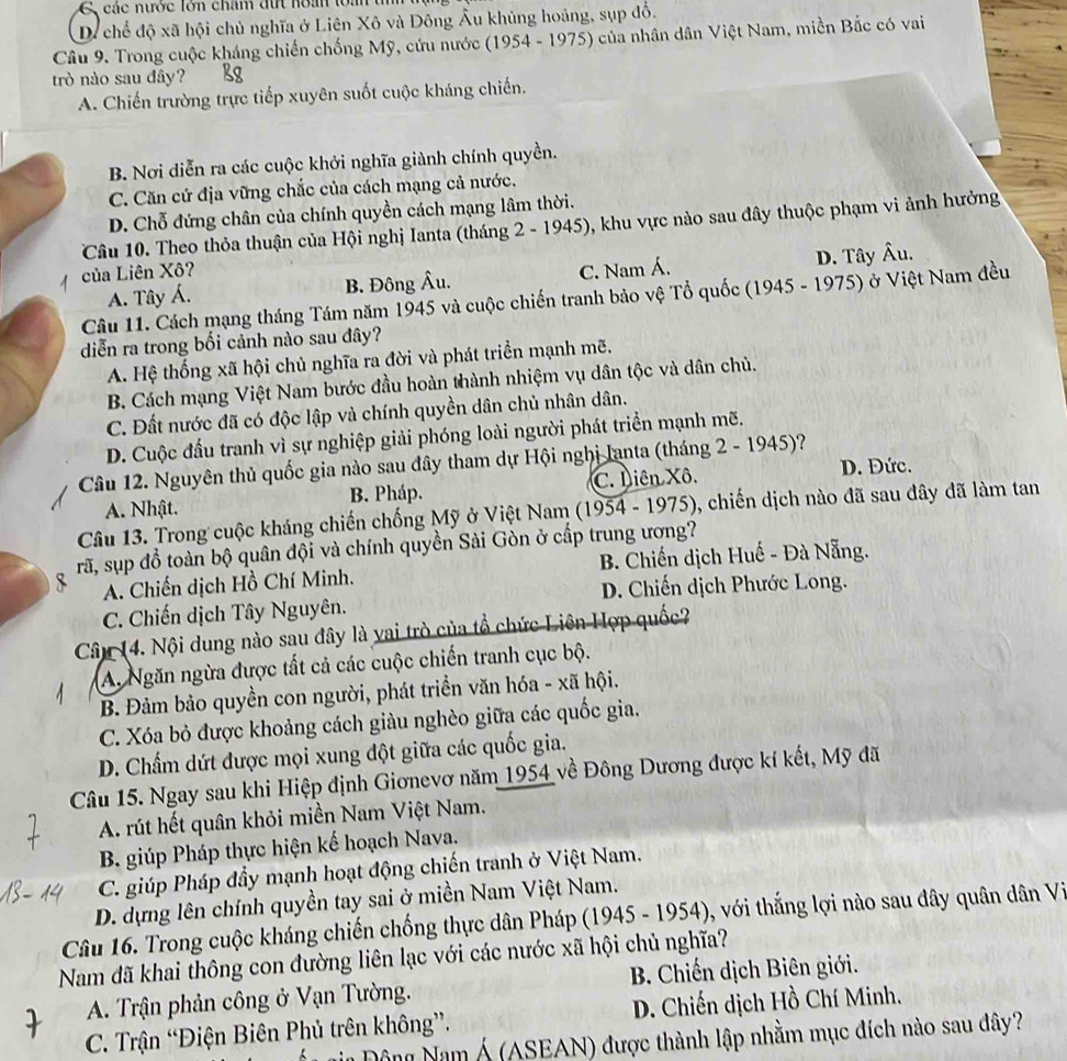 C, các nước lớn chăm đứt hoan loàn tih
Di chế độ xã hội chủ nghĩa ở Liên Xô và Đông Âu khủng hoáng, sụp đổ.
Câu 9. Trong cuộc kháng chiến chống Mỹ, cứu nước (1954 - 1975) của nhân dân Việt Nam, miền Bắc có vai
trò nào sau đây?
A. Chiến trường trực tiếp xuyên suốt cuộc kháng chiến.
B. Nơi diễn ra các cuộc khởi nghĩa giành chính quyền.
C. Căn cứ địa vững chắc của cách mạng cả nước.
D. Chỗ đứng chân của chính quyền cách mạng lâm thời.
Câu 10. Theo thỏa thuận của Hội nghị Ianta (tháng 2 - 1945), khu vực nào sau đây thuộc phạm vi ảnh hưởng
của Liên Xô? C. Nam Á. D. Tây hat Au
A. Tây Á. B. Đông Âu.
Câu 11. Cách mạng tháng Tám năm 1945 và cuộc chiến tranh bảo vệ Tổ quốc (1945 - 1975) ở Việt Nam đều
diễn ra trong bối cảnh nào sau đây?
A. Hệ thống xã hội chủ nghĩa ra đời và phát triển mạnh mẽ.
B. Cách mạng Việt Nam bước đầu hoàn thành nhiệm vụ dân tộc và dân chủ.
C. Đất nước đã có độc lập và chính quyền dân chủ nhân dân.
D. Cuộc đấu tranh vì sự nghiệp giải phóng loài người phát triển mạnh mẽ.
Câu 12. Nguyên thủ quốc gia nào sau đây tham dự Hội nghị Ianta (tháng 2 - 1945)?
A. Nhật. B. Pháp. C. Liên Xô. D. Đức.
Câu 13. Trong cuộc kháng chiến chống Mỹ ở Việt Nam (1954 - 1975), chiến dịch nào đã sau đây đã làm tan
rã, sụp đồ toàn bộ quân đội và chính quyền Sải Gòn ở cấp trung ương?
A. Chiến dịch Hồ Chí Minh. B. Chiến dịch Huế - Đà Nẵng.
D. Chiến dịch Phước Long.
C. Chiến dịch Tây Nguyên.
Câu 14. Nội dung nào sau đây là vai trò của tổ chức Liên Hợp quốc
A. Ngăn ngừa được tất cả các cuộc chiến tranh cục bộ.
B. Đảm bảo quyền con người, phát triển văn hóa - xã hội.
C. Xóa bỏ được khoảng cách giàu nghèo giữa các quốc gia.
D. Chấm dứt được mọi xung đột giữa các quốc gia.
Câu 15. Ngay sau khi Hiệp định Giơnevơ năm 1954 về Đông Dương được kí kết, Mỹ đã
A. rút hết quân khỏi miền Nam Việt Nam.
B. giúp Pháp thực hiện kế hoạch Nava.
C. giúp Pháp đầy mạnh hoạt động chiến tranh ở Việt Nam.
D. dựng lên chính quyền tay sai ở miền Nam Việt Nam.
Câu 16. Trong cuộc kháng chiến chống thực dân Pháp (1945 - 1954), với thắng lợi nào sau dây quân dân Vi
Nam đã khai thông con đường liên lạc với các nước xã hội chủ nghĩa?
A. Trận phản công ở Vạn Tường.  B. Chiến dịch Biên giới.
C. Trận “Điện Biên Phủ trên không”.  D. Chiến dịch Hồ Chí Minh.
gin Động Nam Á (ASEAN) được thành lập nhằm mục đích nào sau đây?