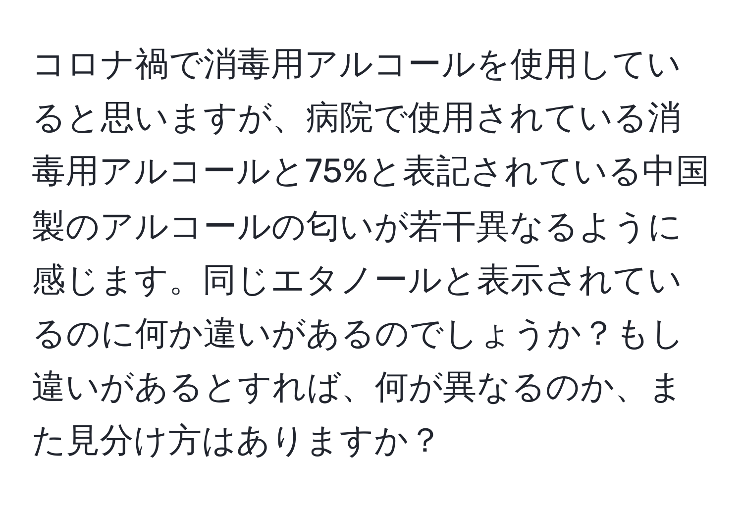 コロナ禍で消毒用アルコールを使用していると思いますが、病院で使用されている消毒用アルコールと75%と表記されている中国製のアルコールの匂いが若干異なるように感じます。同じエタノールと表示されているのに何か違いがあるのでしょうか？もし違いがあるとすれば、何が異なるのか、また見分け方はありますか？