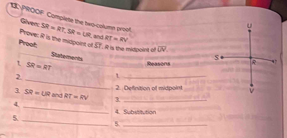 Giver SR=RT, SR=UR ,and RT=RV
PROOF Complete the two-column proof. 
Prove: R is the midpoint of 
Proof; overline ST. R is the midpoint of overline UV. 
Statements 
1 SR=RT
Reasons 
2._ 
_1 
2. Definition of midpoint 
3. SR=UR and RT=RV 3_ 
4._ 
4. Substitution 
5._ 
5._