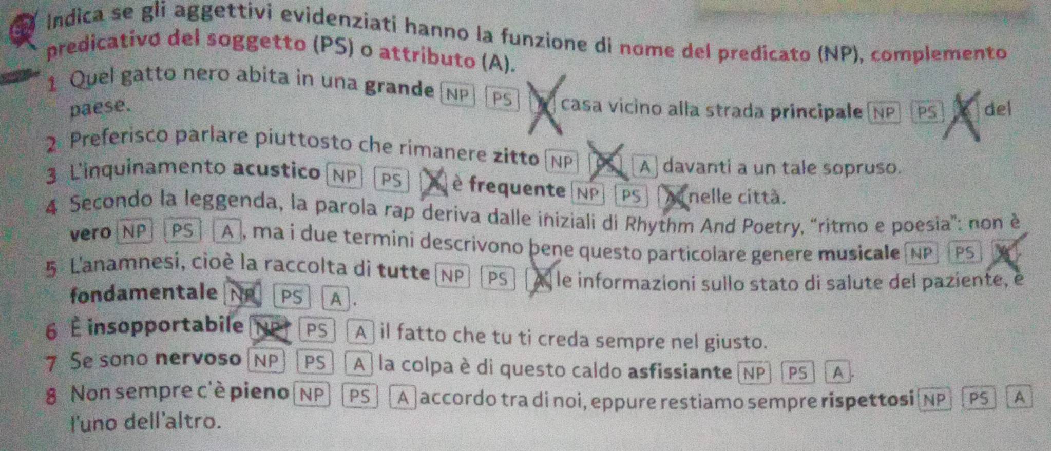 Indica se gli aggettivi evidenziati hanno la funzione di nome del predicato (NP), complemento
predicativo del soggetto (PS) o attributo (A).
1 Quel gatto nero abita in una grande NP PS casa vicino alla strada principale (NP)(PS del
paese.
2. Preferisco parlare piuttosto che rimanere zitto (NP XX A davanti a un tale sopruso.
3 L'inquinamento acustico (NP PS è frequente (NP| PS nelle città.
4 Secondo la leggenda, la parola rap deriva dalle iniziali di Rhythm And Poetry, “ritmo e poesia": non è
vero NP PS A , ma i due termini descrivono þene questo particolare genere musicale (NP PS
5 L'anamnesi, cioè la raccolta di tutte (NP PS À le informazioni sullo stato di salute del paziente, é
fondamentale NP PS A .
6 É insopportabile PS A] il fatto che tu ti creda sempre nel giusto.
7 Se sono nervoso NP PS A) la colpa è di questo caldo asfissiante (NP PS A
8 Non sempre c'è pieno(NP PS A ] accordo tra di noi, eppure restiamo sempre rispettosi NP PS A
l'uno dell'altro.