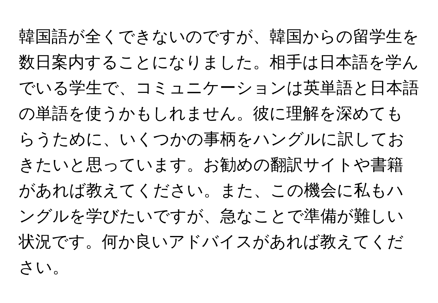 韓国語が全くできないのですが、韓国からの留学生を数日案内することになりました。相手は日本語を学んでいる学生で、コミュニケーションは英単語と日本語の単語を使うかもしれません。彼に理解を深めてもらうために、いくつかの事柄をハングルに訳しておきたいと思っています。お勧めの翻訳サイトや書籍があれば教えてください。また、この機会に私もハングルを学びたいですが、急なことで準備が難しい状況です。何か良いアドバイスがあれば教えてください。