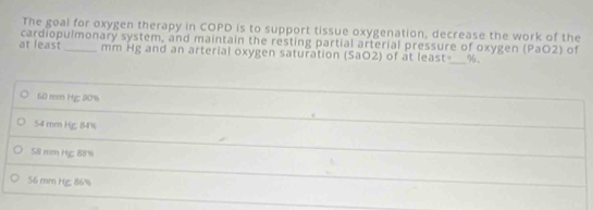 The goal for oxygen therapy in COPD is to support tissue oxygenation, decrease the work of the
at least cardiopulmonary system, and maintain the resting partial arterial pressure of oxygen (PaO2) of
mm Hg and an arterial oxygen saturation (SaO2) of at least-_ %.
60 mm Hg : 90%
54 mm Hg; 84%
58 mm Hg; 88%
56 mm Hg, 86%