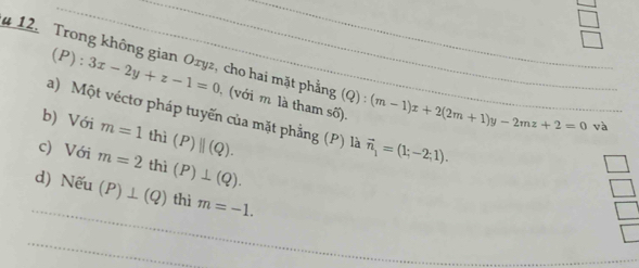 3x-2y+z-1=0
4 12. Trong không gian Oryz, cho hai mặt phẳng (với m là tham số). (Q):(m-1)x+2(2m+1)y-2mz+2=0
a) Một véctơ pháp tuyến của mặt phẳng (P) là vector n_1=(1;-2;1). 
b) Với m=1 thì (P)parallel (Q). 
và 
c) Với m=2 thì (P)⊥ (Q). 
d) Nếu (P)⊥ (Q) thì m=-1.