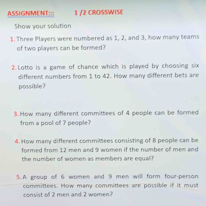 ASSIGNMENT::: 1 /2 CROSSWISE 
Show your solution 
1. Three Players were numbered as 1, 2, and 3, how many teams 
of two players can be formed? 
2.Lotto is a game of chance which is played by choosing six 
different numbers from 1 to 42. How many different bets are 
possible? 
3. How many different committees of 4 people can be formed 
from a pool of 7 people? 
4. How many different committees consisting of 8 people can be 
formed from 12 men and 9 women if the number of men and 
the number of women as members are equal? 
5. A group of 6 women and 9 men will form four-person 
committees. How many committees are possible if it must 
consist of 2 men and 2 women?