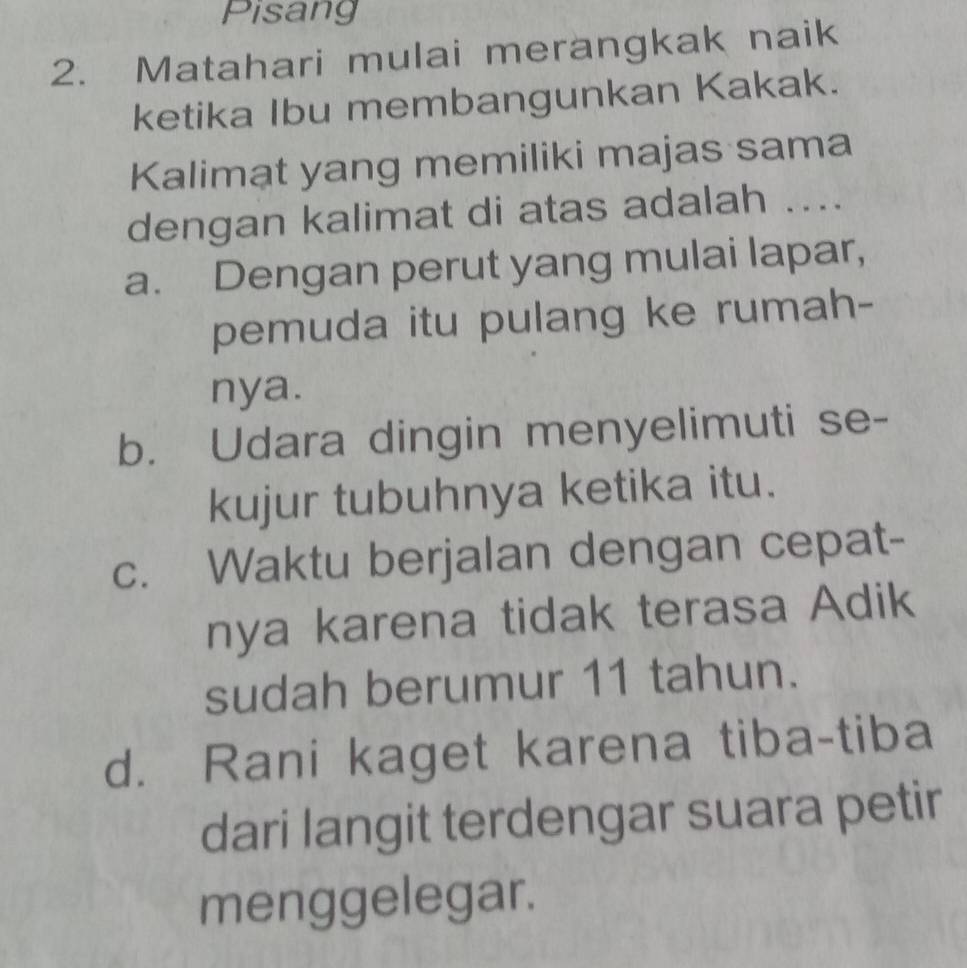 Pisang
2. Matahari mulai merangkak naik
ketika Ibu membangunkan Kakak.
Kalimat yang memiliki majas sama
dengan kalimat di atas adalah ....
a. Dengan perut yang mulai lapar,
pemuda itu pulang ke rumah-
nya.
b. Udara dingin menyelimuti se-
kujur tubuhnya ketika itu.
c. Waktu berjalan dengan cepat-
nya karena tidak terasa Adik
sudah berumur 11 tahun.
d. Rani kaget karena tiba-tiba
dari langit terdengar suara petir
menggelegar.