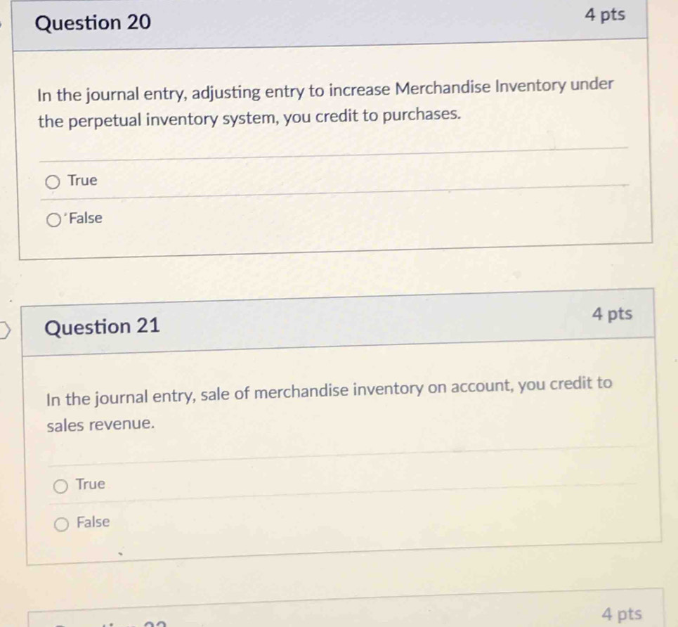 In the journal entry, adjusting entry to increase Merchandise Inventory under
the perpetual inventory system, you credit to purchases.
True
*False
Question 21
4 pts
In the journal entry, sale of merchandise inventory on account, you credit to
sales revenue.
True
False
4 pts