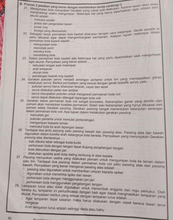 Pilihlah 2 jawaban yang benar denqan memberikan tanda centeng(√)
21. Mengumpan bola merupakan Gerakan vanq cukup sulit dilakukan, Karena Iawan akan selau
menghalangi usaha mendumnan. Beberaba hal yang harus diperhatikan agar umpan lebin
akurat adalah ....
instruksi pelatih
posisi dan pergerakan lawan
posisi ring
tenaga yang dikeluarkan
22. Sebagian besar permainan bola basket dilakukan dengan cara melempar. Gerak spesifik in
perlu dikuasai agar dapat mengembangkan permainan. Adapun tujuan melempar dalam
permainan bola basket adalah ....
mengumpan bola
mencetak point
merebut bola
mendribling bola
23. Dalam permainan bola basket ada beberapa hal yang perlu diperhatikan saat mengumpan
agar akurat. Peryataan yang benar adalah ....
kekuatan lenqan saat melempar
arah lemparan
ukuran bola
pandangan kearah ring basket
24, Gerakan pukulan servis menjadi serangan pertama untuk tim yang mendapatkan giliran
melakukan servis. Berikut pernyataan yang sesuai dengan gerak spesifik servis yaitu ...
pukulan servis harus dilakukan terarah, cepat dan tepat
servis dilakukan pelan dan lambat
servis merupakan pukulan untuk mengawali permainan bola voli
servis dapat dilakukan ditengah lapangan bola voli
25. Gerakan dalam permainan bola voli sangat kompleks. Ketrampilan gerak yang dimiliki oleh
pemain akan menetukan kualitas permainan. Salah satu ketrampilan yang harus dikuasai oleh
pemain adala Gerakan passing. Gerakan passing sangat menentukan kelanjutan serangan
dalam permainan bola voli. Apa tujuan dalam melakukan gerakan passing ....
mencetak gol
pukulan pertama untuk memulai pertandingan
mengumpan kepada teman
memukul bola ke arah lapangan lawan
26. Terdapat dua jenis passing yaitu passing bawah dan passing atas. Passing atas dan bawah
digunakan dalam kondisi arah datangnya bola berada. Pernyataan yang menunjukan Gerakan
passing atas diantaranya ....
kaki dibuka lebar sebagai kuda-kuda
perkenaan bola dengan tangan tepat diujung pergelangan tangan
bola dilecutkan dengan jari
dilakukan apabila arah bola dating lambung di atas kepala
27. Passing merupakan usaha yang dilakukan pemain untuk mengumpan bola ke teman dalam
satu tim. Terdapat dua passing dalam permainan bola voli yaitu passing atas dan passing
bawah. Pernyataan yang benar mengenai passing atas adalah ....
passing atas digunakan untuk memberikan umpan kepada spiker
digunakan untuk menerima spike dari lawan
perkenaan bola dengan menggunakan jari-jari
perkenaan bola menggunakan pergelangan tangan
28, Lemparan lurus atau datar digunakan untuk menembak anggota dari regu pemukul. Oleh
karena itu, lemparan ini perludīkuasai dengan baik agar dapat menghasilkan lemparan yang
akurat, Pernyataan berikut yang sesuai dengan lemparan lurus adalah …..
Agar lemparan tepat sasaran maka harus dilakukan dengan cepat karena lawan terus
bergerak
Arah lemparan lurus adalah setinggi dada atau bahu
40