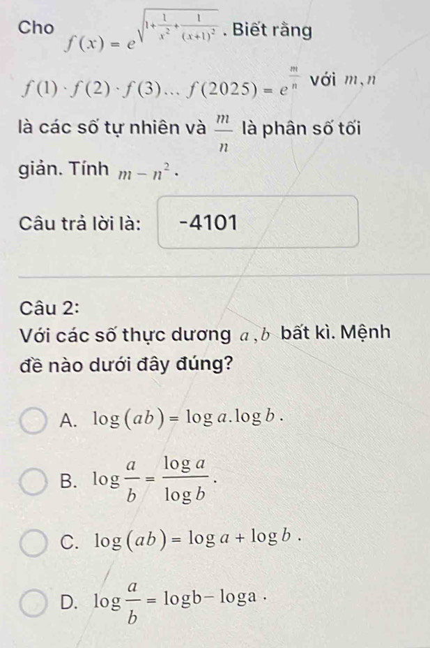 Cho f(x)=e^(sqrt(1+frac 1)x^2)+frac 1(x+1)^2. Biết rằng
f(1)· f(2)· f(3)...f(2025)=e^(frac m)n với m,n
là các số tự nhiên và  m/n  là phân số tối
giản. Tính m-n^2·
Câu trả lời là: Y -4101
Câu 2:
Với các số thực dương a , b bất kì. Mệnh
đề nào dưới đây đúng?
A. log (ab)=log a.log b.
B. log  a/b = log a/log b .
C. log (ab)=log a+log b.
D. log  a/b =log b-log a·