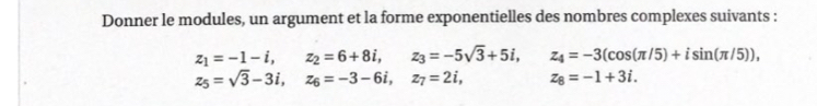 Donner le modules, un argument et la forme exponentielles des nombres complexes suivants :
z_1=-1-i, z_2=6+8i, z_3=-5sqrt(3)+5i, z_4=-3(cos (π /5)+isin (π /5)),
z_5=sqrt(3)-3i, z_6=-3-6i, z_7=2i, z_8=-1+3i.