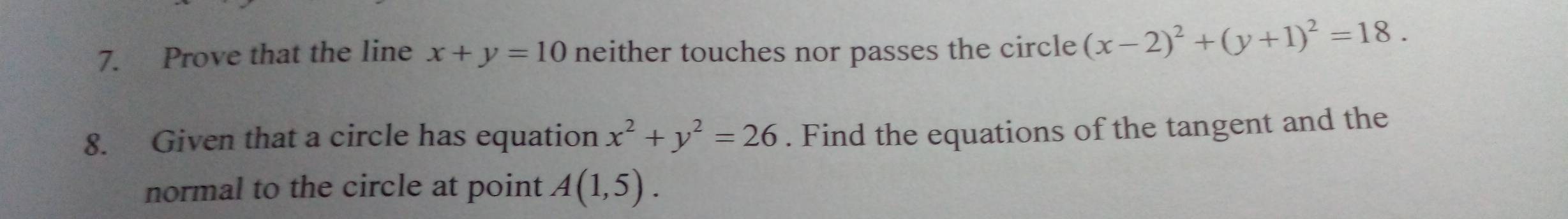 Prove that the line x+y=10 neither touches nor passes the circle (x-2)^2+(y+1)^2=18. 
8. Given that a circle has equation x^2+y^2=26. Find the equations of the tangent and the 
normal to the circle at point A(1,5).