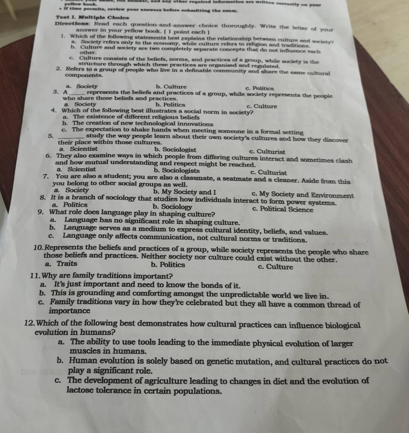 fol humeer, and any other required information are written correctly on your
yellow book.
- If time permits, review your answers before submitting the exam.
Test I. Multiple Choice
Directions: Read each question-and-answer choice thoroughly. Write the letter of your
answer in your yellow book. ( 1 point each )
1. Which of the following statements best explains the relationship between culture and society?
a. Society refers only to the economy, while culture refers to religion and traditions.
b. Culture and society are two completely separate concepts that do not influence each
other.
c. Culture consists of the beliefs, norms, and practices of a group, while society is the
structure through which these practices are organized and regulated.
2. Refers to a group of people who live in a definable community and share the same cultural
components.
a. Society b. Culture c. Politics
3. A_ represents the beliefs and practices of a group, while society represents the people
who share those beliefs and practices.
a. Society b. Politics c. Culture
4. Which of the following best illustrates a social norm in society?
a. The existence of different religious beliefs
b. The creation of new technological innovations
c. The expectation to shake hands when meeting someone in a formal setting
5._
study the way people learn about their own society's cultures and how they discover
their place within those cultures.
a. Scientist b. Sociologist c. Culturist
6. They also examine ways in which people from differing cultures interact and sometimes clash
and how mutual understanding and respect might be reached.
a. Scientist b. Sociologists c. Culturist
7. You are also a student; you are also a classmate, a seatmate and a cleaner. Aside from this
you belong to other social groups as well.
a. Society b. My Society and I c. My Society and Environment
8. It is a branch of sociology that studies how individuals interact to form power systems.
a. Politics b. Sociology c. Political Science
9. What role does language play in shaping culture?
a. Language has no significant role in shaping culture.
b. Language serves as a medium to express cultural identity, beliefs, and values.
c. Language only affects communication, not cultural norms or traditions.
10.Represents the beliefs and practices of a group, while society represents the people who share
those beliefs and practices. Neither society nor culture could exist without the other.
a. Traits b. Politics c. Culture
11.Why are family traditions important?
a. It’s just important and need to know the bonds of it.
b. This is grounding and comforting amongst the unpredictable world we live in.
c. Family traditions vary in how they’re celebrated but they all have a common thread of
importance
12.Which of the following best demonstrates how cultural practices can influence biological
evolution in humans?
a. The ability to use tools leading to the immediate physical evolution of larger
muscles in humans.
b. Human evolution is solely based on genetic mutation, and cultural practices do not
play a significant role.
c. The development of agriculture leading to changes in diet and the evolution of
lactose tolerance in certain populations.