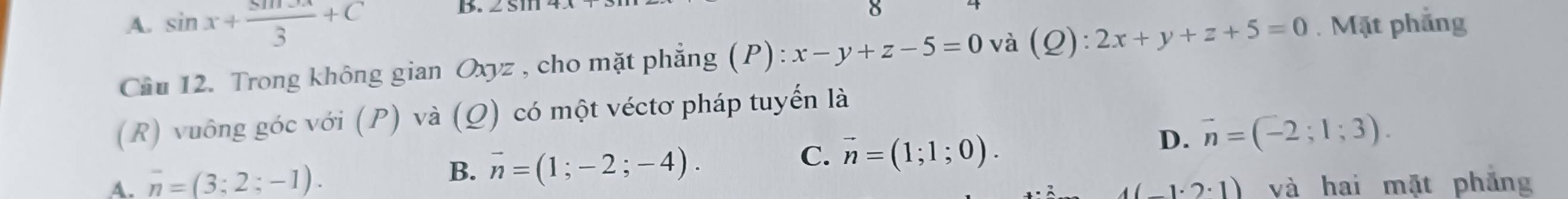 A. sin x+ sin 3x/3 +C
B.
Cầu 12. Trong không gian Oxyz , cho mặt phẳng (P): x-y+z-5=0 và (Q):2x+y+z+5=0. Mặt phẳng
(R) vuông góc với (P) và (Ω) có một véctơ pháp tuyến là
C.
B. overline n=(1;-2;-4). vector n=(1;1;0).
D. vector n=(-2;1;3).
A. overline n=(3;2;-1). và hai mặt phẳng
1(-1· 2· 1)