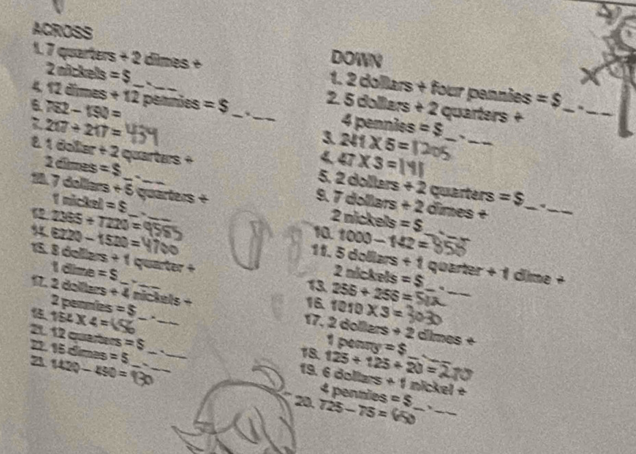 ACROSS DOWN 
1. 7 quarters 22 : dimes + 1. 2 dollars + four pennies =$ _ 
2 nückels =$ 2. 5 dolliars + 2 quarters + 
4. 12 dimes +12 _ _ 4 pennies =$
6 782-190= pennões =$ _ 、_ 
_
217/ 217=
3 2surd 1* 5= _、_ 
81 doler t2 quarters + 
< <tex>47* 3=1
2 dimes =$ 9.7 dollars +2
5. 2co Ners +2 quarters =$ _ 
18. 7 dolers +5 __ quarters + 2 nickels =$
1 nickel =$
dimes +
24° 5+T220=
_ 
10. 1000-142=
5. 6220 -1520= __ 11. 5dollars+1 _ quarter + 1 dime + 
15. 8 delllz s+1 quarter +
1 dime =$ 、 
13 2nickels=$
16. 256+256= _q_ 
17. 2 dollers +4 mickels + 2collers
2 pennies =$
154* 4= C 
17. 1010* 3=
+2 dimes + 
21. 12 quarters =S 19. 6 dollars 125+125+20=2 +1 __
15=- lme 18. 1pears =$ 4
21 1120-450=130 =5 ____ 
nickel + 
4 penmies 
20. 725-75= =$ _ 、_