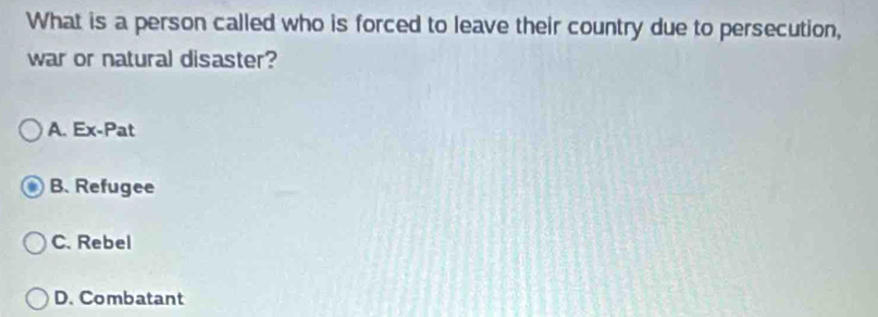 What is a person called who is forced to leave their country due to persecution,
war or natural disaster?
A. Ex-Pat
B. Refugee
C. Rebel
D. Combatant