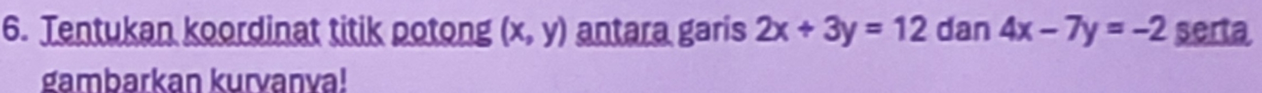 Tentukan koordinat titik potong (x,y) antara garis 2x+3y=12 dan 4x-7y=-2 serta
gambarkan kurvanva!