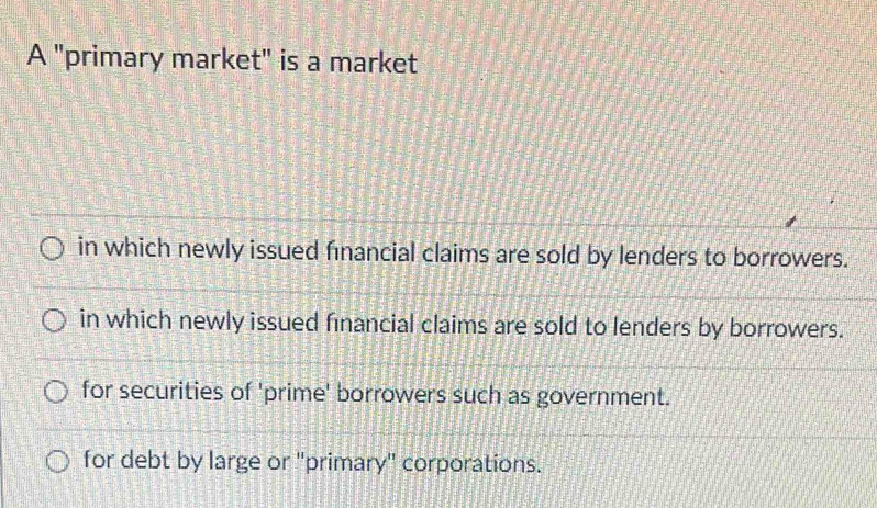 A "primary market" is a market
in which newly issued financial claims are sold by lenders to borrowers.
in which newly issued financial claims are sold to lenders by borrowers.
for securities of 'prime' borrowers such as government.
for debt by large or "primary" corporations.