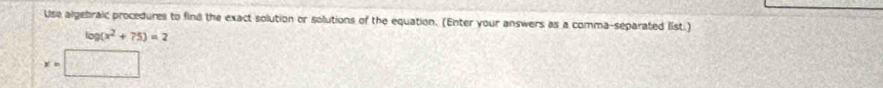 Use algebraic procedures to find the exact solution or solutions of the equation. (Enter your answers as a comma-separated list.)
log (x^2+75)=2
x=□