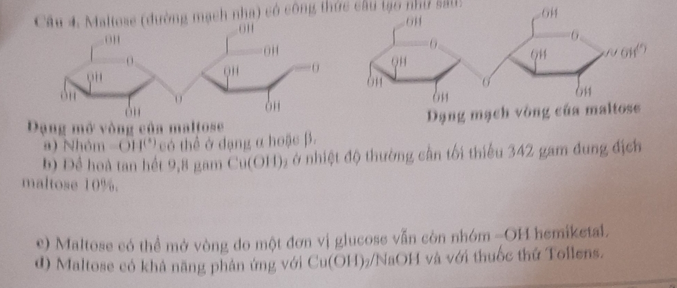 Maltese (đường mạch nha) có công thức câu tạo như sall) 
Dạng mở vòng của maltoseDạng mạch v 
a) Nhóm -611^((4)) có thể ở đạng α hoặc β. 
b) Đề hoà tan hết 9,8 gam Cu(OH) ₂ ở nhiệt độ thường cần tối thiểu 342 gam đung địch 
maltose 10%. 
) Maltose có thể mở vòng do một đơn vị glucose vẫn còn nhóm -OH hemiketal. 
d) Maltose có khả năng phản ứng với Cu(OH)7/NaOH và với thuốc thứ Tollens.