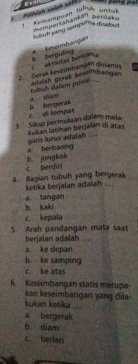 Evail
I. Pilihlah salah satu an ang pa i
1. Kemampuan tubuh untuk
mempertahankan perilaku
tubuh yang sempurna disebut
a keseímbangan
b. berguling
c. aktívitas berirama
2. Gerak keseimbangān dinamis
adalah gerak keseimbangan
tubuh dalam posisi ....
a. diam
b. bergerak
c. di tempat
3. Sikap permulaan dalam mela-
kukan latihan berjalan di atas
garis lurus adalah ....
a. berbaring
b. jongkok
c. berdiri
4. Bagian tubuh yang bergerak
ketika berjalan adalah ....
a. tangan
b. kaki
c. kepała
5. Arah pandangan mata saat
berjalan adalah ....
a. ke depan
b. ke samping
c. ke atas
6. Keseimbangan statis merupa-
kan keseimbangan yang dila-
kukan ketika ....
a. bergerak
b. diam
c. berlari
_