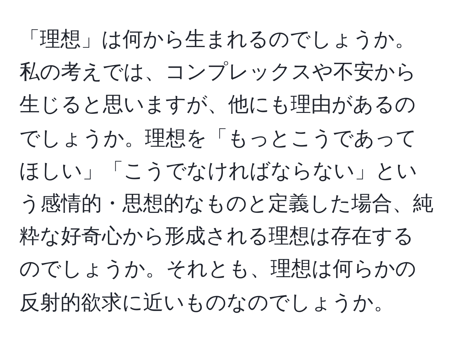 「理想」は何から生まれるのでしょうか。私の考えでは、コンプレックスや不安から生じると思いますが、他にも理由があるのでしょうか。理想を「もっとこうであってほしい」「こうでなければならない」という感情的・思想的なものと定義した場合、純粋な好奇心から形成される理想は存在するのでしょうか。それとも、理想は何らかの反射的欲求に近いものなのでしょうか。