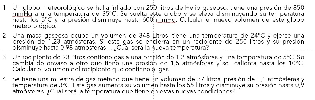 Un globo meteorológico se halla inflado con 250 litros de Helio gaseoso, tiene una presión de 850
mm−ɑ a una temperatura de 35°C. Se suelta este globo y se eleva disminuyendo su temperatura 
hasta los 5°C y la presión disminuye hasta 600 mmHg. Calcular el nuevo vólumen de este globo 
meteoro lógico. 
2. Una masa gaseosa ocupa un volumen de 348 Litros, tiene una temperatura de 24°C y ejerce una 
presión de 1,23 atmósferas. Si este gas se encierra en un recipiente de 250 litros y su presión 
disminuye hasta 0,98 atmósferas... ¿Cuál será la nueva temperatura? 
3. Un recipiente de 23 litros contiene gas a una presión de 1,2 atmósferas y una temperatura de 5°C. Se 
cambia de envase a otro que tiene una presión de 1,5 atmósferas y se calienta hasta los 10°C. 
Calcular el volumen del recipiente que contiene el gas. 
4. Se tiene una muestra de gas metano que tiene un volumen de 37 litros, presión de 1,1 atmósferas y 
temperatura de 3°C. Este gas aumenta su volumen hasta los 55 litros y disminuye su presión hasta 0,9
atmósferas. ¿Cuál será la temperatura que tiene en estas nuevas condiciones?