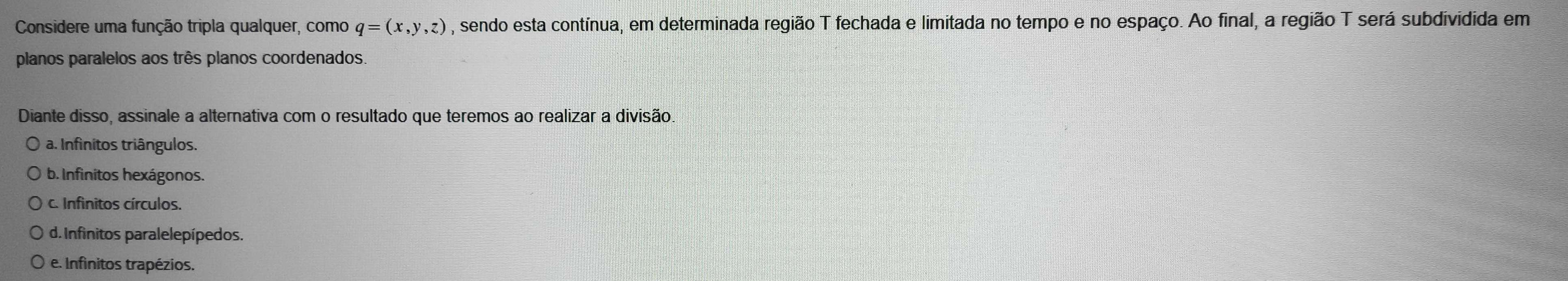 Considere uma função tripla qualquer, como q=(x,y,z) , sendo esta contínua, em determinada região T fechada e limitada no tempo e no espaço. Ao final, a região T será subdividida em
planos paralelos aos três planos coordenados.
Diante disso, assinale a alternativa com o resultado que teremos ao realizar a divisão.
a. Infinitos triângulos.
b. Infinitos hexágonos.
C. Infinitos círculos.
d. Infinitos paralelepípedos.
e. Infinitos trapézios.