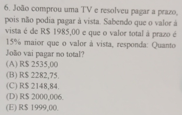 João comprou uma TV e resolveu pagar a prazo,
pois não podia pagar à vista. Sabendo que o valor à
vista é de R$ 1985,00 e que o valor total à prazo é
15% maior que o valor à vista, responda: Quanto
João vai pagar no total?
(A) R$ 2535,00
(B) R$ 2282,75.
(C) R$ 2148,84.
(D) R$ 2000,006.
(E) R$ 1999,00.