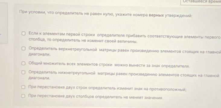 Octabweecя Bремя
При условии, что определитель не равен нулюо, укажите номера верных утверждений:
Εсли к элементам лервой строки определителя прибавить соответствуюошие элементы лервого
столбца, то определитель не изменит своей величины.
Определитель верхнетреугольной матрицы равен произведениюо элементов стояших на главной
Диагонали
Обший множитель всех элементов строки можно вынести за знак определителя.
Определитель нижнетреугольной матрицы равен произведениюо элементов стояццих на главной
Диагонали
При герестановке двух строк определительизменит знак на противоположный;
При перестановке двух столбцов определитель не меняет значения.