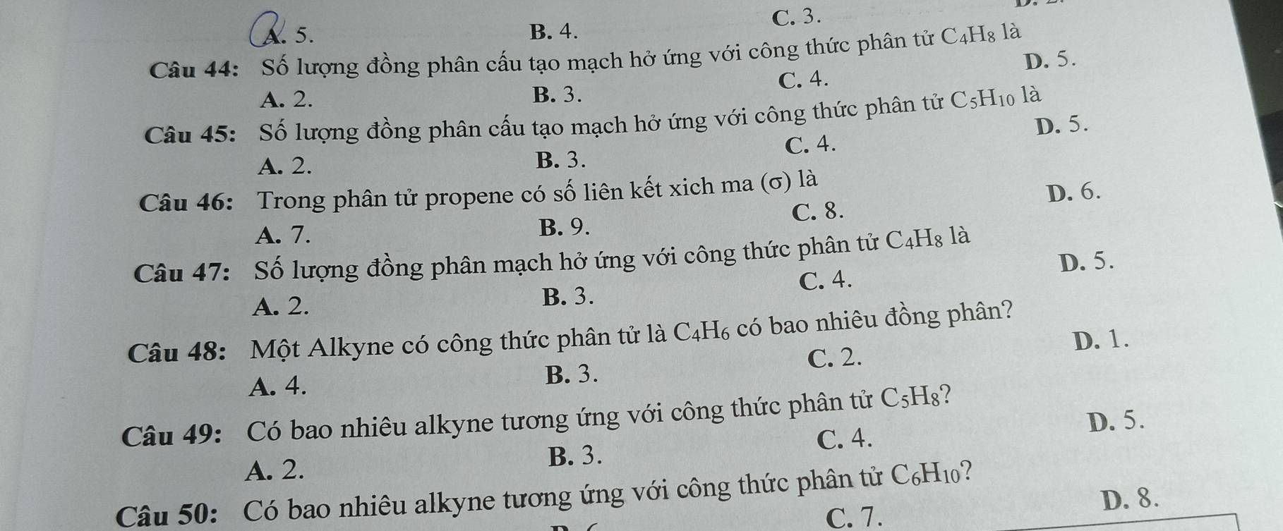 A. 5. B. 4. C. 3.
Câu 44: Số lượng đồng phân cấu tạo mạch hở ứng với công thức phân tử C₄H₈ là
C. 4. D. 5.
A. 2. B. 3.
Câu 45: Số lượng đồng phân cấu tạo mạch hở ứng với công thức phân tử C5H10 là
D. 5.
A. 2. B. 3. C. 4.
Câu 46: Trong phân tử propene có số liên kết xich ma (σ) là
C. 8. D. 6.
A. 7.
B. 9.
Câu 47: Số lượng đồng phân mạch hở ứng với công thức phân tử C4Hạ là
C. 4. D. 5.
A. 2. B. 3.
Câu 48: Một Alkyne có công thức phân tử là C_4H_6 có bao nhiêu đồng phân?
C. 2. D. 1.
A. 4. B. 3.
Câu 49: Có bao nhiêu alkyne tương ứng với công thức phân tử C₅H₈?
C. 4. D. 5.
A. 2. B. 3.
Câu 50: Có bao nhiêu alkyne tương ứng với công thức phân tử C_6H_10 ?
D. 8.
C. 7.