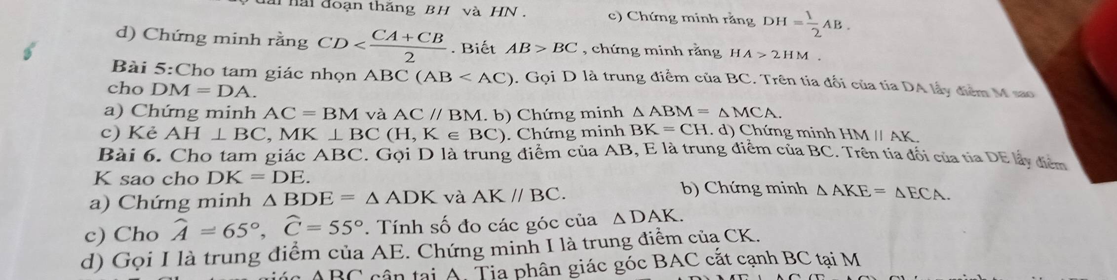 ai hai đoạn thắng BH và HN . c) Chứng minh rằng DH= 1/2 AB. 
d) Chứng minh rằng CD . Biết AB>BC , chứng minh rằng H A>2HM. 
Bài 5:Cho tam giác nhọn / ABC(AB . Gọi D là trung điểm của BC. Trên tia đối của tia DA lấy điểm M sao 
cho DM=DA. 
a) Chứng minh AC=BM và AC//BM. b) Chứng minh △ ABM=△ MCA. 
c) Kẻ AH⊥ BC. , MK⊥ BC (H,K∈ BC) Chứ ng minh BK=CH. d) Chứng minh HM // AK
Bài 6. Cho tam giác ABC. Gọi D là trung điểm của AB, E là trung điểm của BC. Trên tia đối của tia DE lấy điểm 
K sao cho DK=DE. 
a) Chứng minh △ BDE=△ ADK và AK//BC. 
b) Chứng minh △ AKE=△ ECA. 
c) Cho widehat A=65°, widehat C=55°. Tính số đo các góc của △ DAK. 
d) Gọi I là trung điểm của AE. Chứng minh I là trung điểm củạ CK. 
C cân tại A. Tia phân giác góc BAC cắt cạnh BC tại M