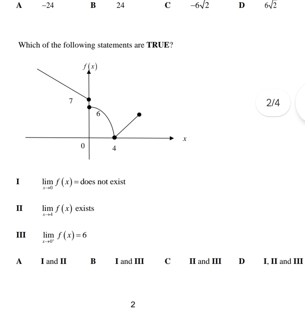 A -24 B 24 C -6sqrt(2) D 6sqrt(2)
Which of the following statements are TRUE?
f(x)
7 2/4
6
x
0 4
I limlimits _xto 0f(x)= does not exist
II limlimits _xto 4f(x) exists
III limlimits _xto 0^+f(x)=6
A I and II B I and III C II and III D I, II and III
2