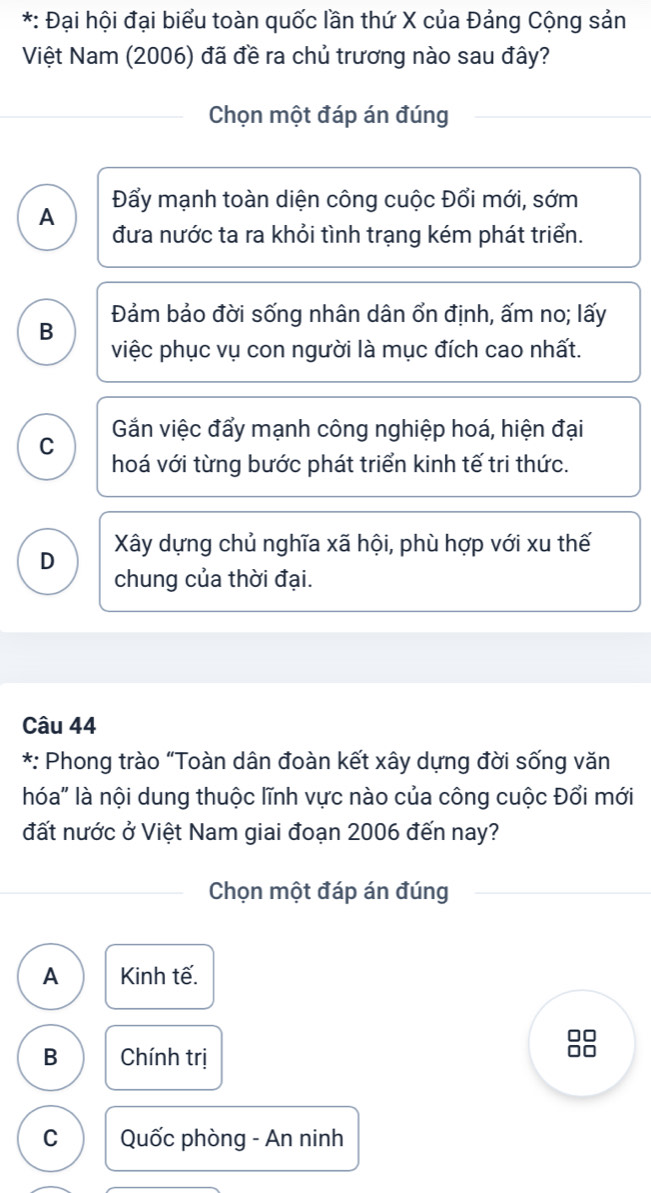 Đại hội đại biểu toàn quốc lần thứ X của Đảng Cộng sản
Việt Nam (2006) đã đề ra chủ trương nào sau đây?
Chọn một đáp án đúng
A Đẩy mạnh toàn diện công cuộc Đổi mới, sớm
đưa nước ta ra khỏi tình trạng kém phát triển.
B Đảm bảo đời sống nhân dân ổn định, ấm no; lấy
việc phục vụ con người là mục đích cao nhất.
C Gắn việc đẩy mạnh công nghiệp hoá, hiện đại
hoá với từng bước phát triển kinh tế tri thức.
D Xây dựng chủ nghĩa xã hội, phù hợp với xu thế
chung của thời đại.
Câu 44
*: Phong trào “Toàn dân đoàn kết xây dựng đời sống văn
hóa" là nội dung thuộc lĩnh vực nào của công cuộc Đổi mới
đất nước ở Việt Nam giai đoạn 2006 đến nay?
Chọn một đáp án đúng
A Kinh tế.
□□
B Chính trị
ao
C Quốc phòng - An ninh