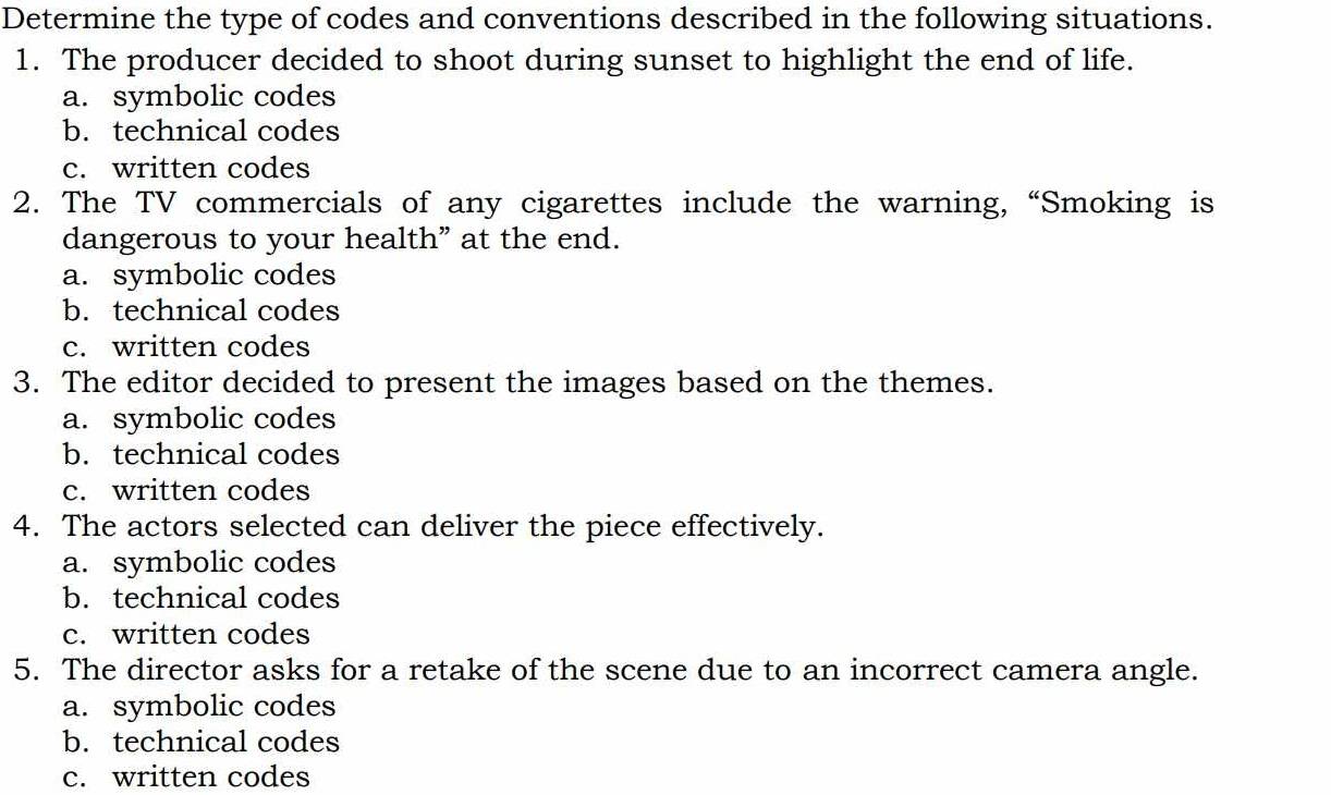 Determine the type of codes and conventions described in the following situations.
1. The producer decided to shoot during sunset to highlight the end of life.
a. symbolic codes
b. technical codes
c. written codes
2. The TV commercials of any cigarettes include the warning, “Smoking is
dangerous to your health” at the end.
a. symbolic codes
b. technical codes
c. written codes
3. The editor decided to present the images based on the themes.
a. symbolic codes
b. technical codes
c. written codes
4. The actors selected can deliver the piece effectively.
a. symbolic codes
b. technical codes
c. written codes
5. The director asks for a retake of the scene due to an incorrect camera angle.
a. symbolic codes
b. technical codes
c. written codes