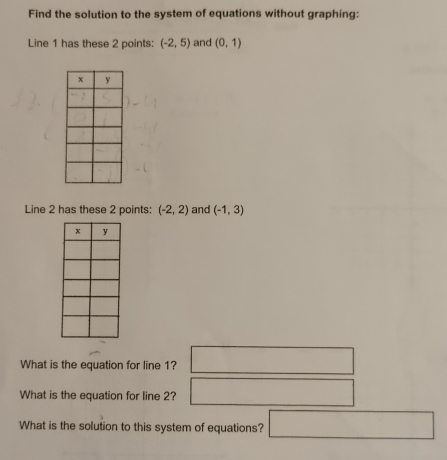 Find the solution to the system of equations without graphing: 
Line 1 has these 2 points: (-2,5) and (0,1)
Line 2 has these 2 points: (-2,2) and (-1,3)
What is the equation for line 1? □ 
What is the equation for line 2? □ 
What is the solution to this system of equations?