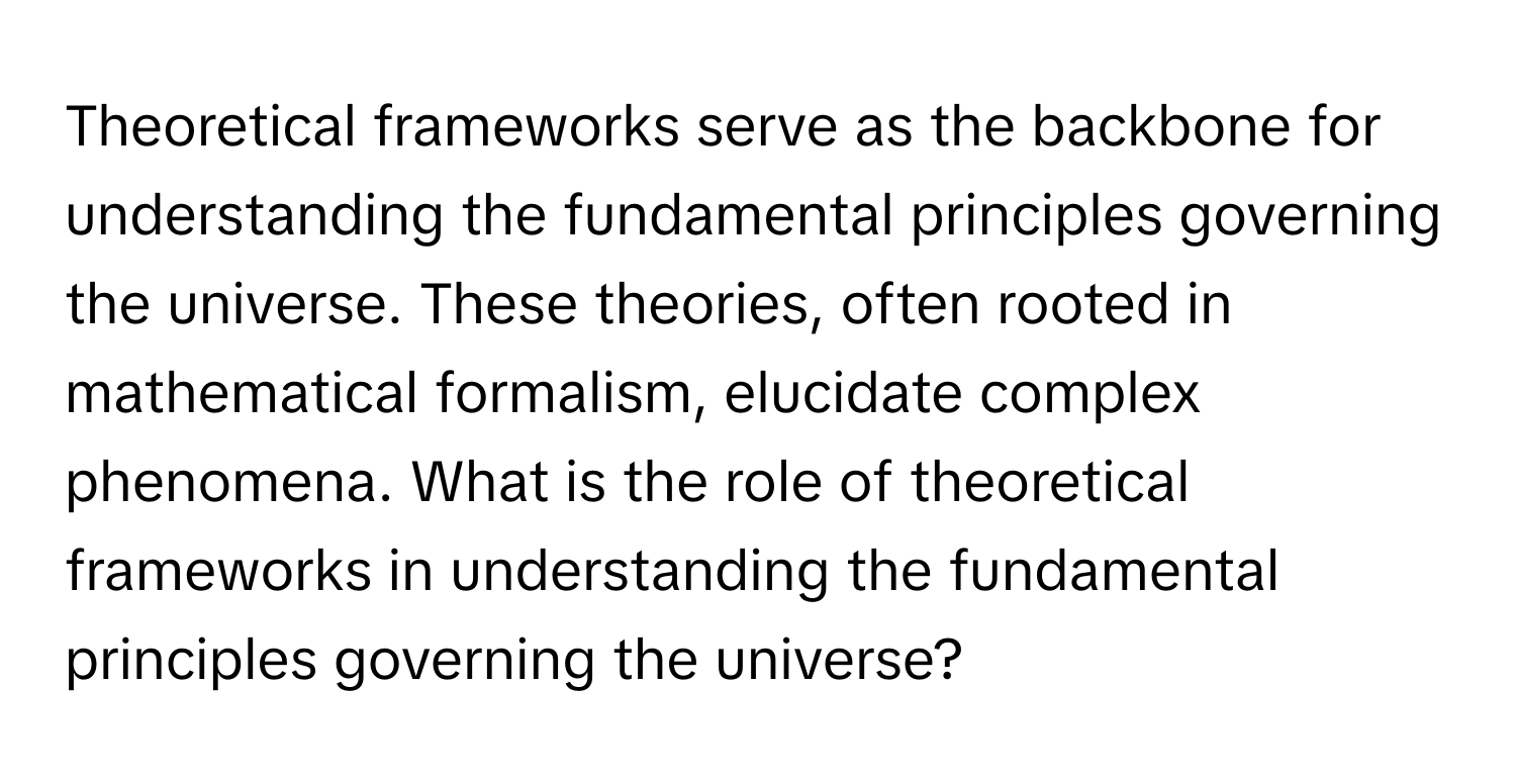 Theoretical frameworks serve as the backbone for understanding the fundamental principles governing the universe. These theories, often rooted in mathematical formalism, elucidate complex phenomena. What is the role of theoretical frameworks in understanding the fundamental principles governing the universe?