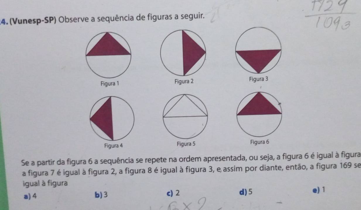 (Vunesp-SP) Observe a sequência de figuras a seguir.


Se a partir da figura 6 a sequência se repete na ordem apresentada, ou seja, a figura 6 é igual à figura
a figura 7 é igual à figura 2, a figura 8 é igual à figura 3, e assim por diante, então, a figura 169 se
igual à figura
a) 4 b) 3 c) 2 d) 5
e) 1