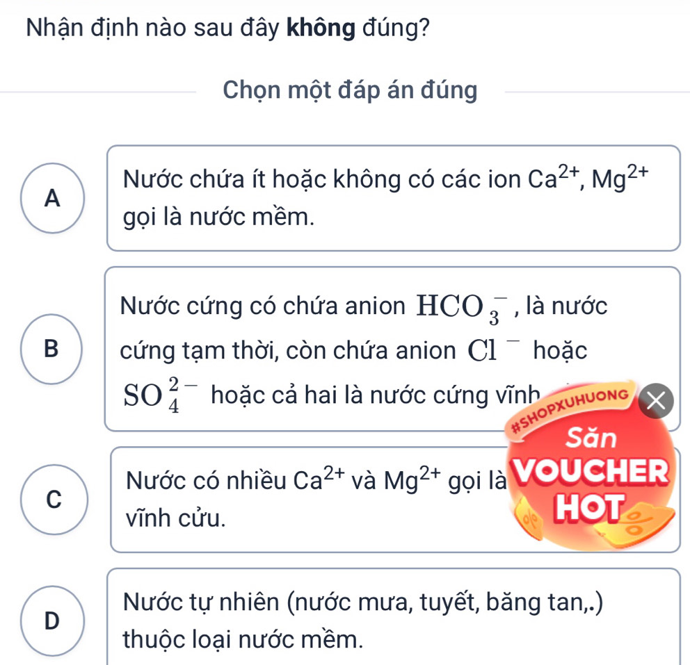 Nhận định nào sau đây không đúng?
Chọn một đáp án đúng
Nước chứa ít hoặc không có các ion Ca^(2+), Mg^(2+)
A
gọi là nước mềm.
Nước cứng có chứa anion HCO_3^(- , là nước
B cứng tạm thời, còn chứa anion Cl^-) hoặc
SO_4^((2-) hoặc cả hai là nước cứng vĩnh
#SHOPXUHUONG X
Săn
Nước có nhiều Ca^2+) và Mg^(2+) gọi là VoUCHEr
C
vĩnh cửu. HOT a
Nước tự nhiên (nước mưa, tuyết, băng tan,.)
D
thuộc loại nước mềm.